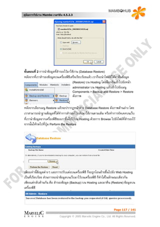 คูมือการใชงาน Mambo เวอรชั่น 4.5.2.3




ขั้นตอนที่ 2 การนําขอมูลที่สารองไวมาใชงาน (Database Restore)
                             ํ
หลังจากที่เราสํารองขอมูลบนเครื่องพีซีเสร็จเรียบรอยแลว เราก็จะนําไฟลทไดมาคืนขอมูล
                                                                        ี่
                                        (Restore) บน Hosting โดยล็อกอินเขาไปยังหนา
                                        administrator บน Hosting แลวเขาไปยังเมนู
                                       Components > Backup and Restore > Restore
                                       ดังภาพ

หลังจากเลือกเมนู Restore แลวจะปรากฏหนาตาง Database Restore ดังภาพดานลาง โดย
เราสามารถนําฐานขอมูลทีไดทาการสํารองไวกลับมาใชงานตามเดิม หรือทําการอัพเดตบนเว็บ
                           ่ ํ
ที่เรานําขอมูลจากเครื่องพีซของเราขึ้นไปไวบน Hosting ดวยการ Browse ไปยังไฟลที่สํารองไว
                            ี
จากนั้นใหกดไปที่ปุม Perform the Restore




เพียงเทานี้ขอมูลตางๆ และการปรับแตงบนเครื่องพีซี ก็จะถูกโอนยายขึ้นไปยัง Web Hosting
เปนที่เรียบรอย สวนการจะนําขอมูลบนเว็บมาไวบนเครื่องพีซี ก็ทาไดในลักษณะเดียวกัน
                                                               ํ
เพียงแตกลับดานกัน คือ สํารองขอมูล (Backup) บน Hosting และมาคืน (Restore) ขอมูลบน
เครื่องพีซี




                                                                        Page 117 / 141

                            Copyright © 2005 Marvelic Engine Co., Ltd. All Rights Reserved.
 