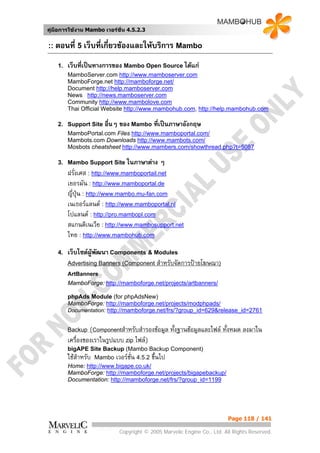 คูมือการใชงาน Mambo เวอรชั่น 4.5.2.3


:: ตอนที่ 5 เว็บที่เกียวของและใหบริการ Mambo
                      ่
    1.   เว็บที่เปนทางการของ Mambo Open Source ไดแก
         MamboServer.com http://www.mamboserver.com
         MamboForge.net http://mamboforge.net/
         Document http://help.mamboserver.com
         News http://news.mamboserver.com
         Community http://www.mambolove.com
         Thai Official Website http://www.mambohub.com, http://help.mambohub.com

    2. Support Site    อื่นๆ ของ Mambo ที่เปนภาษาอังกฤษ
         MamboPortal.com Files http://www.mamboportal.com/
         Mambots.com Downloads http://www.mambots.com/
         Mosbots cheatsheet http://www.mambers.com/showthread.php?t=5087

    3. Mambo Support Site ในภาษาตาง        ๆ
         ฝรั่งเศส : http://www.mamboportail.net
         เยอรมัน : http://www.mamboportal.de
         ญี่ปุน : http://www.mambo.mu-fan.com
         เนเธอรแลนด : http://www.mamboportal.nl
         โปแลนด : http://pro.mambopl.com
         สแกนดิเนเวีย : http://www.mambosupport.net
         ไทย : http://www.mambohub.com

    4.   เว็บไซตผูพฒนา Components & Modules
                     ั
         Advertising Banners (Component สําหรับจัดการปายโฆษณา)
         ArtBanners
         MamboForge: http://mamboforge.net/projects/artbanners/

         phpAds Module (for phpAdsNew)
         MamboForge: http://mamboforge.net/projects/modphpads/
         Documentation: http://mamboforge.net/frs/?group_id=629&release_id=2761


         Backup   (Componentสําหรับสํารองขอมูล ทั้งฐานขอมูลและไฟล ทั้งหมด ลงมาใน
         เครื่องของเราในรูปแบบ zip ไฟล)
         bigAPE Site Backup (Mambo Backup Component)
         ใชสําหรับ Mambo เวอรชน 4.5.2 ขึ้นไป
                                ั่
         Home: http://www.bigape.co.uk/
         MamboForge: http://mamboforge.net/projects/bigapebackup/
         Documentation: http://mamboforge.net/frs/?group_id=1199




                                                                        Page 118 / 141

                            Copyright © 2005 Marvelic Engine Co., Ltd. All Rights Reserved.
 