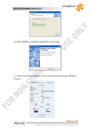 คูมือการใชงาน Mambo เวอรชั่น 4.5.2.3




2.6 เมื่อการติดตั้งโปรแกรมเสร็จเรียบรอยแลว ใหเรากดปุม Finish




2.7 เมื่อกด Finish โปรแกรม WMserver จะทําการ Run และเปด Web Browser เพื่อทดสอบ
โปรแกรม




                                                                          Page 12 / 141

                            Copyright © 2005 Marvelic Engine Co., Ltd. All Rights Reserved.
 