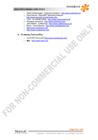 คูมือการใชงาน Mambo เวอรชั่น 4.5.2.3

            o   Stefan Kellenberger : Cyberdine Systems : http://www.cyberdine.ch
            o   Dave Daoust : RejuviNET Marketing Network :
                http://www.rejuvinet.com/en/index.php
            o   YTW : YA TIENES WEB : http://www.yatienesweb.info
            o   Giuseppe Sansonne : http://www.sansonne.com
            o   John Walker : Coffeerings : http://www.coffeerings.co.uk
            o   Bryan : Visual Density : http://www.visualdensity.com
            o   http://www.mambohut.com
            o   http://www.t-collections.com

    6.   เว็บ Mambo ในประเทศไทย
             o รวมเว็บที่ทาดวยแมมโบ http://www.mambopark.com
                          ํ
            o   Mac : http://www.mac.in.th




                                                                        Page 121 / 141

                            Copyright © 2005 Marvelic Engine Co., Ltd. All Rights Reserved.
 