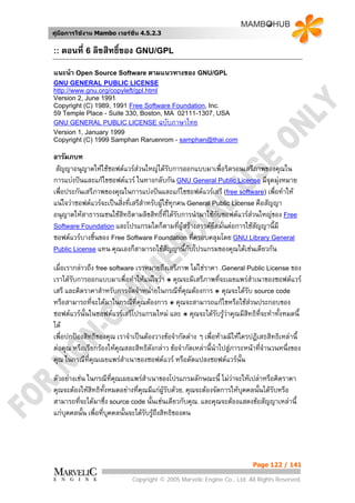 คูมือการใชงาน Mambo เวอรชั่น 4.5.2.3


:: ตอนที่ 6 ลิขสิทธิ์ของ GNU/GPL

แนะนํา Open Source Software ตามแนวทางของ GNU/GPL
GNU GENERAL PUBLIC LICENSE
http://www.gnu.org/copyleft/gpl.html
Version 2, June 1991
Copyright (C) 1989, 1991 Free Software Foundation, Inc.
59 Temple Place - Suite 330, Boston, MA 02111-1307, USA
GNU GENERAL PUBLIC LICENSE ฉบับภาษาไทย
Version 1, January 1999
Copyright (C) 1999 Samphan Raruenrom - samphan@thai.com

อารัมภบท
 สัญญาอนุญาตใหใชซอฟตแวรสวนใหญไดรับการออกแบบมาเพื่อริดรอนเสรีภาพของคุณใน
การแบงปนและแกไขซอฟตแวร ในทางกลับกัน GNU General Public License มีจุดมุงหมาย
เพื่อประกันเสรีภาพของคุณในการแบงปนและแกไขซอฟตแวรเสรี (free software) เพื่อทําให
แนใจวาซอฟตแวรจะเปนสิ่งที่เสรีสําหรับผูใชทุกคน General Public License คือสัญญา
อนุญาตใหสาธารณชนใชสทธิตามลิขสิทธิ์ที่ไดรับการนํามาใชกับซอฟตแวรสวนใหญของ Free
                          ิ
Software Foundation และโปรแกรมใดก็ตามที่ผูสรางสรรคยึดมั่นตอการใชสัญญานี้มี
ซอฟตแวรบางชิ้นของ Free Software Foundation ที่ครอบคลุมโดย GNU Library General
Public License แทน คุณเองก็สามารถใชสญญานี้กับโปรแกรมของคุณไดเชนเดียวกัน
                                              ั
เมื่อเรากลาวถึง free software เราหมายถึงเสรีภาพ ไมใชราคา .General Public License ของ
เราไดรับการออกแบบมาเพื่อทําใหแนใจวา ๏ คุณจะมีเสรีภาพทีจะเผยแพรสําเนาของซอฟตแวร
                                                               ่
เสรี และคิดราคาสําหรับการจัดจําหนายในกรณีทคณตองการ ๏ คุณจะไดรับ source code
                                                ี่ ุ
หรือสามารถที่จะไดมาในกรณีที่คณตองการ ๏ คุณจะสามารถแกไขหรือใชสวนประกอบของ
                                 ุ
ซอฟตแวรนั้นในซอฟตแวรเสรีโปรแกรมใหม และ ๏ คุณจะไดรับรูวาคุณมีสทธิที่จะทําทั้งหมดนี้
                                                                         ิ
ได
เพื่อปกปองสิทธิของคุณ เราจําเปนตองวางขอจํากัดตาง ๆ เพื่อหามมิใหใครปฏิเสธสิทธิเหลานี้
ตอคุณ หรือเรียกรองใหคุณสละสิทธิดังกลาว ขอจํากัดเหลานี้นําไปสูภาระหนาทีจานวนหนึ่งของ
                                                                            ่ํ
คุณ ในกรณีทคุณเผยแพรสาเนาของซอฟตแวร หรือดัดแปลงซอฟตแวรนั้น
              ี่           ํ
ตัวอยางเชน ในกรณีที่คณเผยแพรสาเนาของโปรแกรมลักษณะนี้ ไมวาจะใหเปลาหรือคิดราคา
                         ุ          ํ
คุณจะตองใหสิทธิทั้งหมดอยางที่คณมีแกผูรับดวย. คุณจะตองจัดการใหบคคลนั้นไดรับหรือ
                                  ุ                                   ุ
สามารถที่จะไดมาซึ่ง source code นั้นเชนเดียวกับคุณ. และคุณจะตองแสดงขอสัญญาเหลานี้
แกบุคคลนั้น เพื่อที่บุคคลนันจะไดรับรูถึงสิทธิของตน
                            ้




                                                                          Page 122 / 141

                             Copyright © 2005 Marvelic Engine Co., Ltd. All Rights Reserved.
 
