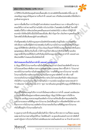 คูมือการใชงาน Mambo เวอรชั่น 4.5.2.3

เราใชวิธีปกปองสิทธิของคุณดวยสองขั้นตอนคือ (1) สงวนลิขสิทธิ์ของซอฟตแวรนั้น และ 2)
เสนอสัญญาอนุญาตใหคุณสามารถที่จะทําซ้า เผยแพร และ/หรือดัดแปลงซอฟตแวรนั้นไดอยาง
                                         ํ
ถูกตองตามกฎหมาย
นอกจากนั้นเพื่อเปนการปกปองผูสรางสรรคแตละรายและตัวของเราเอง เราตองแนใจวาทุกๆ
คนจะไดรับการทําความเขาใจวาจะไมมการรับประกันใดๆ ในซอฟตแวรเสรีชิ้นนี้. ในกรณีที่
                                        ี
ซอฟตแวรไดรบการดัดแปลงโดยบุคคลอืนและแจกจายสงตอกันไป เราตองการใหผูรับได
              ั                           ่
ตระหนักวาสิ่งที่ตนไดรับนั้นไมไดเปนของดั้งเดิม เพื่อวาปญหาใดๆ อันเกิดจากบุคคลอื่นจะได
ไมพาดพิงไปถึงชื่อเสียงของผูสรางสรรคตนฉบับ
ทายที่สุดซอฟตแวรเสรีมักจะถูกคุกคามโดยสิทธิบัตรซอฟตแวรอยูเปนนิจ เราประสงคที่จะ
หลีกเลี่ยงความเสี่ยงที่ผูจดจําหนายซอฟตแวรเสรีโปรแกรมใดโปรแกรมหนึ่งจะไปขอรับสัญญา
                           ั
อนุญาตใหใชสิทธิตามสิทธิบัตรเอาไวเอง อันจะเปนผลทําใหไดโปรแกรมนั้นเปนเอกสิทธิ์เฉพาะ
(proprietary) เพื่อปองกันเรื่องนี้ เราไดกาหนดไวอยางชัดเจนวาสิทธิบัตรใดก็ตามจะตอง
                                           ํ
อนุญาตเพื่อใหทุกคนใชไดอยางเสรีหรือมิฉะนั้นก็จะอนุญาตไมไดเลย การทําซ้ํา เผยแพร และ
ดัดแปลงมีขอกําหนดและเงือนไขดังตอไปนี้
                            ่

ขอกําหนดและเงื่อนไขในการทําซ้ํา เผยแพร และดัดแปลง
0. สัญญานี้ใชกับโปรแกรมหรืองานอื่นใดที่มีขอความบอกกลาวโดยเจาของลิขสิทธิ์วาสามารถ
นําไปเผยแพรโดยอาศัยขอความตาม General Public License ถัดจากนี้ไปคําวา “โปรแกรม”
หมายถึงโปรแกรมหรืองานในลักษณะดังกลาว และ “งานที่มีพื้นฐานจากโปรแกรม” หมายถึง
โปรแกรมนั้นหรืองานดัดแปลงจากโปรแกรมนั้นตามกฎหมายลิขสิทธิ์ กลาวคือ งานที่
ประกอบดวยโปรแกรมนั้นไมวาทั้งหมดหรือบางสวน ไมวาจะคงเดิมหรือมีการดัดแปลงและ/
                           
หรือไดรับการแปลเปนภาษาอื่นจากนี้เปนตนไป การแปลนับรวมอยูในความหมายของคําวา
"การดัดแปลง” โดยไมมีขอบเขต คําวา “คุณ” หมายถึงแตละบุคคลผูไดรับอนุญาตใหใชสิทธิตาม
                                                            
สัญญา

สัญญานี้ไมไดครอบคลุมไปถึงการกระทําอื่นใดนอกเหนือจากการทําซ้ํา เผยแพร และดัดแปลง
การกระทําอืนใดนั้นอยูนอกเหนือขอบเขตของสัญญา สัญญาไมไดควบคุมการรันใชงาน
            ่
โปรแกรม และสัญญาจะครอบคลุมถึงผลลัพธจากโปรแกรมก็ตอเมือเนื้อหาของผลลัพธเปน
                                                         ่
องคประกอบของงานที่มีพนฐานจากโปรแกรม (โดยไมขึ้นอยูกับการที่ผลลัพทนั้นไดผานการทํา
                        ื้
ขึ้นมาจากการรันโปรแกรม) ผลลัพธจากโปรแกรมจะถือเปนงานที่มีพื้นฐานจากโปรแกรม
หรือไมข้นอยูกับวาโปรแกรมนั้นทําอะไร
         ึ 

1. คุณสามารถทําซ้าหรือเผยแพรในสื่อบันทึกใดๆ
                 ํ                          ซึ่งสําเนาที่ปราศจากการแกไขของ source
code ของโปรแกรมตามที่คณไดรับมา โดยมีขอแมวา ๏ คุณจะตองแสดงคําบอกกลาวลิขสิทธิ์
                       ุ                     
และคําปฏิเสธการรับประกันไวอยางเดนชัดและเหมาะสมในแตละสําเนา ๏ รักษาคําบอกกลาว

                                                                            Page 123 / 141

                              Copyright © 2005 Marvelic Engine Co., Ltd. All Rights Reserved.
 