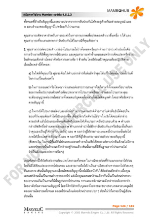 คูมือการใชงาน Mambo เวอรชั่น 4.5.2.3

ทั้งหมดทีอางถึงสัญญานี้และความปราศจากการรับประกันใหคงอยูดวยกันอยางสมบูรณ และ
         ่                                                 
๏ มอบสําเนาของสัญญานี้ไปพรอมกับโปรแกรม

คุณสามารถคิดราคาสําหรับการกระทําในทางกายภาพเพื่อถายทอดสําเนาชิ้นหนึ่ง ๆ ได และ
คุณสามารถทีจะเสนอขายการรับประกันไดในกรณีทคณตองการ
           ่                              ี่ ุ

2. คุณสามารถดัดแปลงสําเนาของโปรแกรมไมวาทั้งหมดหรือบางสวน การกระทําเชนนั้นคือ
การสรางงานที่มีพ้นฐานจากโปรแกรม และคุณสามารถทําซ้าและเผยแพรการดัดแปลงหรืองาน
                     ื                             ํ
ในลักษณะดังกลาวโดยอาศัยขอความตามขอ 1 ขางตน โดยมีขอแมวาคุณจะตองปฏิบติตาม
                                                                           ั
เงื่อนไขเหลานี้ทั้งหมด:

    a) ในไฟลทคณแกไข คุณจะตองใสคาบอกกลาวที่เดนชัดวาคุณไดแกไขไฟลนั้น รวมทั้งวันที่
              ี่ ุ                 ํ
    ในการแกไขแตละครั้ง

    b) ในการเผยแพรหรือโฆษณา นําเสนอตอสาธารณชนงานใดก็ตามที่ทั้งหมดหรือบางสวน
    ของงานนั้นประกอบดวยหรือดัดแปลงมาจากโปรแกรมหรือบางสวนของโปรแกรม คุณ
    จะตองอนุญาตตองานโดยรวมทั้งหมดแกบุคคลทั้งหลายโดยไมคดมูลคา โดยอาศัยขอความ
                                                          ิ
    ตามสัญญานี้

    c) ในกรณีที่โปรแกรมดัดแปลงแลวมีการทํางานตามปกติดวยการรับคําสั่งเชิงโตตอบใน
    ขณะทีรัน คุณตองทําใหโปรแกรมนั้น เมื่อนํามาเริ่มตนรันใชงานในเชิงโตตอบดังกลาว
           ่
    ตามปกติ แลวโปรแกรมนั้นจะพิมพหรือแสดงใหเห็นประกาศอันประกอบดวย ๏ คําบอก
    กลาวลิขสิทธิอยางเหมาะสมและ ๏ คําบอกกลาววาไมมีการรับประกัน (หรือมิฉะนั้นก็บอก
                 ์
    วาคุณเองเปนผูใหการรับประกัน) และ ๏ บอกวาผูใชสามารถเผยแพรโปรแกรมนั้นตอไป
    ภายใตเงื่อนไขตามสัญญานี้ และ ๏ บอกวิธีที่ผูใชจะสามารถอานสําเนาของสัญญานี้
    (ขอยกเวน: ในกรณีที่แมตวโปรแกรมเองจะทํางานในเชิงโตตอบ แตตามปกติแลวจะไมมีการ
                              ั
    แสดงประกาศในลักษณะดังกลาวอยูกอนแลว เชนนั้นงานที่มีพื้นฐานจากโปรแกรมไม
    จําเปนตองแสดงประกาศใดๆ)

เกณฑเหลานีใชบังคับตองานดัดแปลงโดยรวมทั้งหมด ในกรณีของสวนที่จําแนกออกมาไดสวน
             ้
ใดอันมิไดดัดแปลงมาจากโปรแกรม และสามารถถือไดวาเปนงานอิสระตางหากออกไปดวยเหตุ
อันสมควร เชนนั้นสัญญาและเงื่อนไขของสัญญานี้จะไมมีผลบังคับใชตอสวนดังกลาว เมื่อคุณ
เผยแพรสวนนั้นเปนงานตางหากออกไป แตเมื่อคุณเผยแพรสวนเดียวกันนั้นเปนสวนประกอบ
                                                      
ของงานรวมอันเปนงานที่มีพื้นฐานจากโปรแกรม การเผยแพรงานรวมดังกลาวจะตองกระทํา
โดยอาศัยขอความตามสัญญานี้ โดยที่สทธิสําหรับบุคคลทั้งหลายจะขยายขอบเขตครอบคลุมไป
                                   ิ
ตลอดงานโดยรวมทั้งหมด ตลอดไปจนถึงแตละสวนประกอบทุกๆ สวนไมวาใครจะเปนผูเขียน
สวนนั้น

                                                                         Page 124 / 141

                             Copyright © 2005 Marvelic Engine Co., Ltd. All Rights Reserved.
 