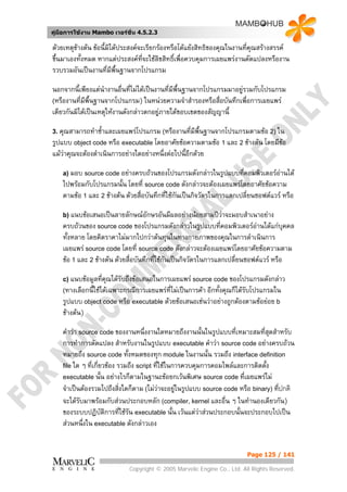 คูมือการใชงาน Mambo เวอรชั่น 4.5.2.3

ดวยเหตุขางตน ขอนี้มิไดประสงคจะเรียกรองหรือโตแยงสิทธิของคุณในงานทีคุณสรางสรรค
                                                                          ่
ขึ้นมาเองทั้งหมด หากแตประสงคทจะใชลิขสิทธิ์เพื่อควบคุมการเผยแพรงานดัดแปลงหรืองาน
                                    ี่
รวบรวมอันเปนงานที่มีพื้นฐานจากโปรแกรม

นอกจากนี้เพียงแตนางานอื่นที่ไมไดเปนงานที่มีพื้นฐานจากโปรแกรมมาอยูรวมกับโปรแกรม
                    ํ
(หรืองานที่มพื้นฐานจากโปรแกรม) ในหนวยความจําสํารองหรือสื่อบันทึกเพื่อการเผยแพร
             ี
เดียวกันมิไดเปนเหตุใหงานดังกลาวตกอยูภายใตขอบเขตของสัญญานี้

3. คุณสามารถทําซ้าและเผยแพรโปรแกรม (หรืองานทีมีพื้นฐานจากโปรแกรมตามขอ 2) ใน
                 ํ                            ่
รูปแบบ object code หรือ executable โดยอาศัยขอความตามขอ 1 และ 2 ขางตน โดยมีขอ
แมวาคุณจะตองดําเนินการอยางใดอยางหนึ่งตอไปนี้อกดวย
                                                 ี

    a) มอบ source code อยางครบถวนของโปรแกรมดังกลาวในรูปแบบที่คอมพิวเตอรอานได
    ไปพรอมกับโปรแกรมนั้น โดยที่ source code ดังกลาวจะตองเผยแพรโดยอาศัยขอความ
    ตามขอ 1 และ 2 ขางตน ดวยสื่อบันทึกทีใชกันเปนกิจวัตรในการแลกเปลี่ยนซอฟตแวร หรือ
                                           ่

    b) แนบขอเสนอเปนลายลักษณอักษรอันมีผลอยางนอยสามปวาจะมอบสําเนาอยาง
                                                         
    ครบถวนของ source code ของโปรแกรมดังกลาวในรูปแบบที่คอมพิวเตอรอานไดแกบุคคล
    ทั้งหลาย โดยคิดราคาไมมากไปกวาตนทุนในทางกายภาพของคุณในการดําเนินการ
    เผยแพร source code โดยที่ source code ดังกลาวจะตองเผยแพรโดยอาศัยขอความตาม
    ขอ 1 และ 2 ขางตน ดวยสื่อบันทึกที่ใชกันเปนกิจวัตรในการแลกเปลี่ยนซอฟตแวร หรือ

    c) แนบขอมูลที่คณไดรับถึงขอเสนอในการเผยแพร source code ของโปรแกรมดังกลาว
                    ุ
    (ทางเลือกนี้ใชไดเฉพาะกรณีการเผยแพรที่ไมเปนการคา อีกทั้งคุณก็ไดรับโปรแกรมใน
    รูปแบบ object code หรือ executable ดวยขอเสนอเชนวาอยางถูกตองตามขอยอย b
    ขางตน)

    คําวา source code ของงานหนึ่งงานใดหมายถึงงานนั้นในรูปแบบที่เหมาะสมทีสดสําหรับ
                                                                               ่ ุ
    การทําการดัดแปลง สําหรับงานในรูปแบบ executable คําวา source code อยางครบถวน
    หมายถึง source code ทั้งหมดของทุก module ในงานนั้น รวมถึง interface definition
    file ใด ๆ ที่เกี่ยวของ รวมถึง script ที่ใชในการควบคุมการคอมไพลและการติดตัง
                                                                                ้
    executable นั้น อยางไรก็ตามในฐานะขอยกเวนพิเศษ source code ที่เผยแพรไม
    จําเปนตองรวมไปถึงสิ่งใดก็ตาม (ไมวาจะอยูในรูปแบบ source code หรือ binary) ที่ปกติ
    จะไดรับมาพรอมกับสวนประกอบหลัก (compiler, kernel และอื่น ๆ ในทํานองเดียวกัน)
    ของระบบปฏิบัติการที่ใชรน executable นั้น เวนแตวาสวนประกอบนั้นจะประกอบไปเปน
                               ั
    สวนหนึ่งใน executable ดังกลาวเอง


                                                                        Page 125 / 141

                            Copyright © 2005 Marvelic Engine Co., Ltd. All Rights Reserved.
 