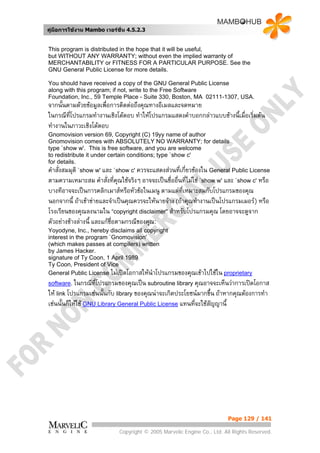 คูมือการใชงาน Mambo เวอรชั่น 4.5.2.3


This program is distributed in the hope that it will be useful,
but WITHOUT ANY WARRANTY; without even the implied warranty of
MERCHANTABILITY or FITNESS FOR A PARTICULAR PURPOSE. See the
GNU General Public License for more details.

You should have received a copy of the GNU General Public License
along with this program; if not, write to the Free Software
Foundation, Inc., 59 Temple Place - Suite 330, Boston, MA 02111-1307, USA.
จากนั้นตามดวยขอมูลเพื่อการติดตอถึงคุณทางอีเมลและจดหมาย
ในกรณีที่โปรแกรมทํางานเชิงโตตอบ ทําใหโปรแกรมแสดงคําบอกกลาวแบบขางนี้เมื่อเริ่มตน
ทํางานในภาวะเชิงโตตอบ
Gnomovision version 69, Copyright (C) 19yy name of author
Gnomovision comes with ABSOLUTELY NO WARRANTY; for details
type `show w'. This is free software, and you are welcome
to redistribute it under certain conditions; type `show c'
for details.
คําสั่งสมมุติ `show w' และ `show c' ควรจะแสดงสวนที่เกี่ยวของใน General Public License
ตามความเหมาะสม คําสั่งที่คณใชจริงๆ อาจจะเปนชื่ออื่นที่ไมใช `show w' และ `show c' หรือ
                              ุ
บางทีอาจจะเปนการคลิกเมาสหรือหัวขอในเมนู ตามแตที่เหมาะสมกับโปรแกรมของคุณ
นอกจากนี้ ถาเขาขายและจําเปนคุณควรจะใหนายจาง (ถาคุณทํางานเปนโปรแกรมเมอร) หรือ
โรงเรียนของคุณลงนามใน “copyright disclaimer" สําหรับโปรแกรมคุณ โดยอาจจะดูจาก
ตัวอยางขางลางนี้ และแกชอตามกรณีของคุณ:
                           ื่
Yoyodyne, Inc., hereby disclaims all copyright
interest in the program `Gnomovision'
(which makes passes at compilers) written
by James Hacker.
signature of Ty Coon, 1 April 1989
Ty Coon, President of Vice
General Public License ไมเปดโอกาสใหนําโปรแกรมของคุณเขาไปใชใน proprietary
software. ในกรณีที่โปรแกรมของคุณเปน subroutine library คุณอาจจะเห็นวาการเปดโอกาส
ให link โปรแกรมเชนนั้นกับ library ของคุณนาจะเกิดประโยชนมากขึ้น ถาหากคุณตองการทํา
เชนนั้นก็ใหใช GNU Library General Public License แทนที่จะใชสัญญานี้




                                                                        Page 129 / 141

                            Copyright © 2005 Marvelic Engine Co., Ltd. All Rights Reserved.
 