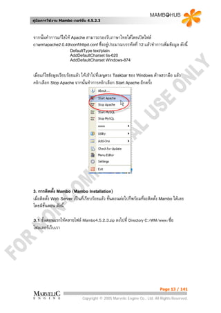 คูมือการใชงาน Mambo เวอรชั่น 4.5.2.3



จากนั้นทําการแกไขให Apache สามารถรองรับภาษาไทยไดโดยเปดไฟล
c:wmapache2.0.49confhttpd.conf ซึ่งอยูประมาณบรรทัดที่ 12 แลวทําการเพิ่มขอมูล ดังนี้
                     DefaultType text/plain
                     AddDefaultCharset tis-620
                     AddDefaultCharset Windows-874


เมื่อแกไขขอมูลเรียบรอยแลว ใหเขาไปที่เมนูตรง Taskbar ของ Windows ดานขวามือ แลว
คลิกเลือก Stop Apache จากนั้นทําการคลิกเลือก Start Apache อีกครั้ง




3.  การติดตั้ง Mambo (Mambo Installation)
เมื่อติดตั้ง Web Server เปนที่เรียบรอยแลว ขั้นตอนตอไปก็พรอมที่จะติดตั้ง Mambo ไดเลย
โดยมีข้นตอน ดังนี้
        ั

3.1 ขั้นตอนแรกใหคลายไฟล Mambo4.5.2.3.zip ลงไปที่ Directory C:/WM/www/ชื่อ
โฟลเดอรเว็บเรา




                                                                           Page 13 / 141

                             Copyright © 2005 Marvelic Engine Co., Ltd. All Rights Reserved.
 