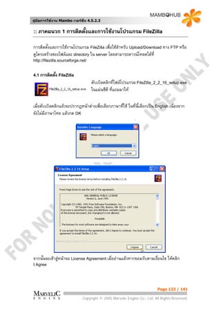 คูมือการใชงาน Mambo เวอรชั่น 4.5.2.3


:: ภาคผนวก 1 การติดตั้งและการใชงานโปรแกรม FileZilla

การติดตั้งและการใชงานโปรแกรม FileZilla เพื่อใชสําหรับ Upload/Download ทาง FTP หรือ
ดูโครงสรางของไฟลและ directory ใน server โดยสามารถดาวนโหลดไดที่
http://filezilla.sourceforge.net/


4.1 การติดตัง FileZilla
            ้
                                    ดับเบิลคลิกทีไฟลโปรแกรม FileZilla_2_2_16_setup.exe
                                                   ่
                                    ในแผนซีดี ทีแถมมาให
                                                 ่

เมื่อดับเบิลคลิกแลวจะปรากฏหนาตางเพื่อเลือกภาษาทีใช ในที่น้เลือกเปน English เนื่องจาก
                                                   ่          ี
ยังไมมภาษาไทย แลวกด OK
        ี




จากนั้นจะเขาสูหนาจอ License Agreement เมื่ออานแลวหากยอมรับตามเงื่อนไข ใหคลิก
I Agree




                                                                          Page 133 / 141

                              Copyright © 2005 Marvelic Engine Co., Ltd. All Rights Reserved.
 