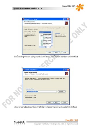คูมือการใชงาน Mambo เวอรชั่น 4.5.2.3




จากนั้นจะเขาสูการเลือก Components ในการใชงาน ในที่นี้ใหเลือก Standard แลวคลิก Next




โปรแกรมจะถามถึงโฟลเดอรท่ตองการติดตั้ง หากไมตองการเปลี่ยนแปลงอะไรก็ใหคลิก Next
                         ี                   




                                                                        Page 134 / 141

                            Copyright © 2005 Marvelic Engine Co., Ltd. All Rights Reserved.
 