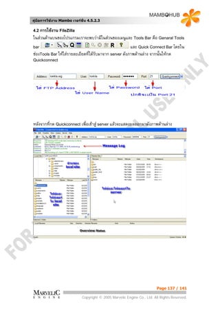 คูมือการใชงาน Mambo เวอรชั่น 4.5.2.3

4.2 การใชงาน FileZilla
ในสวนดานบนของโปรแกรมเราจะพบวามีในสวนของเมนูและ Tools Bar คือ Genaral Tools
bar                                                     และ Quick Connect Bar โดยใน
ชองTools Bar ใหใสรายละเอียดที่ไดรับมาจาก server ดังภาพดานลาง จากนั้นใหกด
Quickconnect




หลังจากที่กด Quickconnect เพื่อเขาสู server แลวจะแสดงผลออกมาดังภาพดานลาง




                                                                        Page 137 / 141

                            Copyright © 2005 Marvelic Engine Co., Ltd. All Rights Reserved.
 