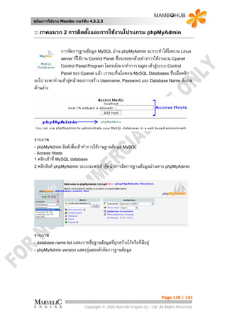 คูมือการใชงาน Mambo เวอรชั่น 4.5.2.3


:: ภาคผนวก 2 การติดตั้งและการใชงานโปรแกรม phpMyAdmin


             การจัดการฐานขอมูล MySQL ผาน phpMyAdmin จะกระทําไดโดยบน Linux
             server ที่ใชงาน Control Panel ซึ่งจะขอยกตัวอยางการใชงานบน Cpanel
             Control Panel Program โดยหลังจากทําการ login เขาสูระบบ Control
             Panel ของ Cpanel แลว เราจะเห็นไอคอน MySQL Databases ซึ่งเมื่อคลิก
ลงไป จะพาทานเขาสูหนาของการสราง Username, Password และ Database Name สังเกต
ดานลาง




จากภาพ
- phpMyAdmin ลิงคเพื่อเขาทําการใชงานฐานขอมูล MySQL
- Access Hosts
1 คลิกเขาที่ MySQL database
2 คลิกลิงค phpMyAdmin ระบบจะพาเขาสูหนาการจัดการฐานขอมูลผานทาง phpMyAdmin




จากภาพ
- database name list แสดงรายชื่อฐานขอมูลที่ถกสรางไวหรือที่มีอยู
                                             ู
- phpMyAdmin version แสดงรุนของตัวจัดการฐานขอมูล




                                                                         Page 138 / 141

                             Copyright © 2005 Marvelic Engine Co., Ltd. All Rights Reserved.
 