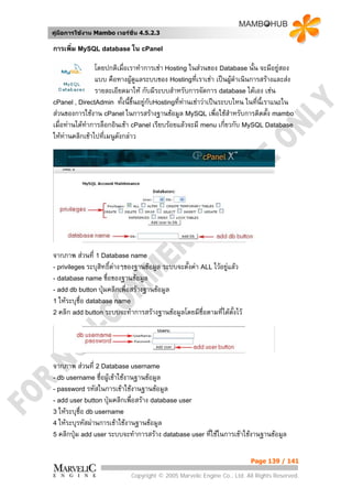 คูมือการใชงาน Mambo เวอรชั่น 4.5.2.3

การเพิ่ม MySQL database ใน cPanel

                โดยปกติเมื่อเราทําการเชา Hosting ในสวนของ Database นั้น จะมีอยูสอง
                แบบ คือทางผูดูแลระบบของ Hostingทีเราเชา เปนผูดําเนินการสรางและสง
                                                     ่            
                รายละเอียดมาให กับมีระบบสําหรับการจัดการ database ไดเอง เชน
cPanel , DirectAdmin ทังนี้ขึ้นอยูกับHostingที่ทานเชาวาเปนระบบไหน ในที่นี้เราแนะใน
                           ้                     
สวนของการใชงาน cPanel ในการสรางฐานขอมูล MySQL เพื่อใชสําหรับการติดตั้ง mambo
เมื่อทานไดทาการล็อกอินเขา cPanel เรียบรอยแลวจะมี menu เกี่ยวกับ MySQL Database
             ํ
ใหทานคลิกเขาไปที่เมนูดังกลาว




จากภาพ สวนที่ 1 Database name
- privileges ระบุสิทธิ์ตางๆของฐานขอมูล ระบบจะตั้งคา ALL ไวอยูแลว
- database name ฃื่อของฐานขอมูล
- add db button ปุมคลิกเพื่อสรางฐานขอมูล
1 ใหระบุชื่อ database name
2 คลิก add button ระบบจะทําการสรางฐานขอมูลโดยมีชื่อตามทีไดตั้งไว
                                                               ่




จากภาพ สวนที่ 2 Database username
- db username ชื่อผูเขาใชงานฐานขอมูล
- password รหัสในการเขาใชงานฐานขอมูล
- add user button ปุมคลิกเพื่อสราง database user
3 ใหระบุชื่อ db username
4 ใหระบุรหัสผานการเขาใชงานฐานขอมูล
5 คลิกปุม add user ระบบจะทําการสราง database user ทีใชในการเขาใชงานฐานขอมูล
                                                      ่

                                                                         Page 139 / 141

                            Copyright © 2005 Marvelic Engine Co., Ltd. All Rights Reserved.
 