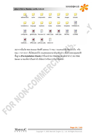 คูมือการใชงาน Mambo เวอรชั่น 4.5.2.3




3.2 จากนั้นเปด Web Browser พิมพที่ address วา http://localhost/ชื่อโฟลเดอรเว็บ หรือ
http://127.0.0.1/ชื่อโฟลเดอรเว็บ จะแสดงผลออกมาดังรูปขางลาง เพื่อตรวจสอบคุณสมบัติ
พื้นฐาน (Pre-Installation Check) คาทีแนะนําของ Web Server และคาตางๆ ของ Web
                                       ่
Server ณ ขณะนั้นวาเปนอยางไร มีนอยกวาหรือมากกวาคาทีแนะนํา
                                                          ่




                                                                          Page 14 / 141

                            Copyright © 2005 Marvelic Engine Co., Ltd. All Rights Reserved.
 