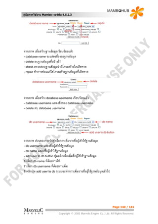 คูมือการใชงาน Mambo เวอรชั่น 4.5.2.3




จากภาพ เมื่อสรางฐานขอมูลเรียบรอยแลว
- database name จะแสดงชื่อของฐานขอมูล
- delete ลบฐานขอมูลที่สรางไว
- check ตรวจสอบฐานขอมูลวามีโครงสรางใดเสียหาย
- repair ทําการซอมแกไขโครงสรางฐานขอมูลที่เสียหาย




จากภาพ เมื่อสราง database username เรียบรอยแลว
- database username แสดงชื่อของ database username
- delete ลบ database username




จากภาพ สวนของการจับคูหรือการเพิ่มรายชื่อผูเขาใชฐานขอมูล
                          
- db username แสดงชื่อผูเขาใชฐานขอมูล
- db name แสดงชื่อผูเขาใชฐานขอมูล
- add user to db button ปุมคลิกเพื่อเพิ่มชื่อผูใชเขาฐานขอมูล
6 เลือก db name ที่ตองการใช
                     
7 เลือก db username ที่ตองการเพิ่ม
                            
8 คลิกปุม add user to db ระบบจะทําการเพิ่มรายชื่อผูใชฐานขอมูลเขาไป




                                                                          Page 140 / 141

                            Copyright © 2005 Marvelic Engine Co., Ltd. All Rights Reserved.
 