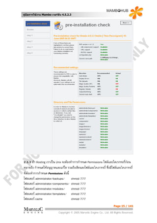 คูมือการใชงาน Mambo เวอรชั่น 4.5.2.3




2.3.3 ถา Hosting เราเปน Unix จะตองทําการกําหนด Permissions ไฟลและไดเรกทอรี่กอน
หมายถึง กําหนดใหอนุญาตและแกไข รวมถึงเขียนลงไฟลและไดเรกทอรี่ ซึ่งมีไฟลและไดเรกทอรี่
ที่ตองทําการกําหนด Permissions ดังนี้
โฟลเดอร administrator/backups/        chmod 777
โฟลเดอร administrator/components/ chmod 777
โฟลเดอร administrator/modules/        chmod 777
โฟลเดอร administrator/templates/ chmod 777
โฟลเดอร cache                         chmod 777
                                                                          Page 15 / 141

                            Copyright © 2005 Marvelic Engine Co., Ltd. All Rights Reserved.
 