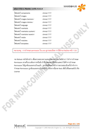 คูมือการใชงาน Mambo เวอรชั่น 4.5.2.3

โฟลเดอร components                   chmod 777
โฟลเดอร images                       chmod 777
โฟลเดอร images/banners/              chmod 777
โฟลเดอร images/stories/              chmod 777
โฟลเดอร language                     chmod 777
โฟลเดอร mambots                      chmod 777
โฟลเดอร mambots/content/             chmod 777
โฟลเดอร mambots/search/              chmod 777
โฟลเดอร media                        chmod 777
โฟลเดอร modules                      chmod 777
โฟลเดอร templates                    chmod 777

หมายเหตุ : การกําหนด permission ใน unix ดูรายละเอียด การใชงาน FileZilla หนา 133


กด Refresh หนาดังกลาว เพื่อตรวจสอบสถานะของโฟลเดอรและไฟลตางๆ วาทําการกําหนด
Permission ตามทีระบบตองการหรือยัง ถาชื่อโฟลเดอรมีสีเขียวแสดงวาไดทําการกําหนด
                 ่
Permission ไดถูกตองและครบถวนแลว หากยังมีสีแดงใหทําการตรวจสอบอีกครังวาทําการ
                                                                           ้
กําหนด Permission ถูกตองและครบถวนหรือยัง หลังจากนั้นกด Next เพื่อไปขั้นตอนตอไป คือ
License




                                                                          Page 16 / 141

                            Copyright © 2005 Marvelic Engine Co., Ltd. All Rights Reserved.
 