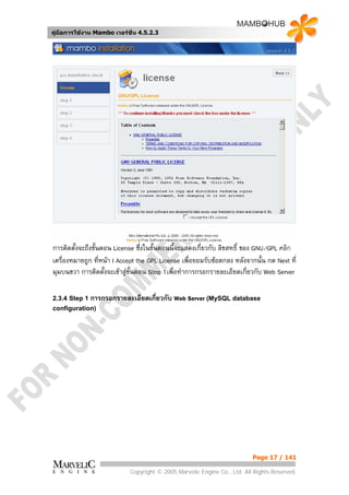 คูมือการใชงาน Mambo เวอรชั่น 4.5.2.3




การติดตั้งจะถึงขั้นตอน License ซึ่งในขั้นตอนนี้จะแสดงเกี่ยวกับ ลิขสทธิ์ ของ GNU/GPL คลิก
เครื่องหมายถูก ที่หนา I Accept the GPL License เพื่อยอมรับขอตกลง หลังจากนั้น กด Next ที่
มุมบนขวา การติดตั้งจะเขาสูข้นตอน Step 1เพื่อทําการกรอกรายละเอียดเกี่ยวกับ Web Server
                              ั

2.3.4 Step 1 การกรอกรายละเอียดเกียวกับ
                                 ่          Web Server (MySQL database
configuration)




                                                                          Page 17 / 141

                            Copyright © 2005 Marvelic Engine Co., Ltd. All Rights Reserved.
 