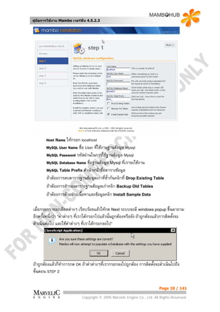คูมือการใชงาน Mambo เวอรชั่น 4.5.2.3




       Host Name ใหกรอก localhost
       MySQL User Name ชื่อ User ทีใชงานฐานขอมูล Mysql
                                    ่
       MySQL Password รหัสผานในการใชฐานขอมูล Mysql
       MySQL Database Name ชือฐานขอมูล Mysql ที่เราจะใชงาน
                                ่
       MySQL Table Prefix คํานําหนาชื่อตารางขอมูล
       ถาตองการลบตารางฐานขอมูลเกาที่ซากันคลิกที่ Drop Existing Table
                                          ้ํ
       ถาตองการสํารองตารางฐานขอมูลเกาคลิก Backup Old Tables
       ถาตองการตัวอยางเนื้อหาและขอมูลคลิก Install Sample Data

เมื่อกรอกรายละเอียดตางๆ เรียบรอยแลวใหกด Next ระบบจะมี windows popup ขึ้นมาถาม
อีกครั้งหนึ่งวา “คาตางๆ ที่เราไดกรอกไปแลวนั้นถูกตองหรือยัง ถาถูกตองแลวการติดตั้งจะ
ดําเนินตอไป และใชคาตางๆ ที่เราไดกรอกลงไป“




ถาถูกตองแลวก็ทําการกด OK ถาคาตางๆที่เรากรอกลงไปถูกตอง การติดตั้งจะดําเนินไปถึง
ขั้นตอน STEP 2

                                                                            Page 18 / 141

                             Copyright © 2005 Marvelic Engine Co., Ltd. All Rights Reserved.
 