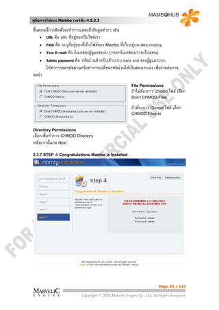 คูมือการใชงาน Mambo เวอรชั่น 4.5.2.3

ขั้นตอนนี้การติดตั้งจะทําการแสดงถึงขอมูลตางๆ เชน
     • URL คือ URL ที่อยูของเว็บไซตเรา
     • Path คือ ระบุที่อยูของที่เก็บไฟลของ Mambo ที่เก็บอยูบน Web hosting
     • Your E-mail คือ อีเมลของผูดูแลระบบ (กรอกอีเมลของเราลงไปแทน)
     • Admin password คือ รหัสผานสําหรับเขาระบบ back end ของผูดแลระบบ
                                                                      ู
       ใหทําการจดรหัสผานหรือทําการเปลี่ยนรหัสผานใหเปนของเราเอง เพื่องายตอการ
จดจํา
                                                         File Permissions
                                                         ถาไมตองการ Chmod ไฟล    เลือก
                                                         Don’t CHMOD Files

                                                         ถาตองการ Chmod ไฟล เลือก
                                                         CHMOD Files to



Directory Permissions
เลือกเพื่อทําการ CHMOD Directory
หลังจากนั้นกด Next

2.3.7 STEP   4 Congratulations Mambo is Installed




                                                                          Page 20 / 141

                            Copyright © 2005 Marvelic Engine Co., Ltd. All Rights Reserved.
 