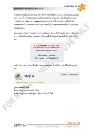 คูมือการใชงาน Mambo เวอรชั่น 4.5.2.3


การติดตั้งมาถึงขั้นตอนนี้แลวแสดงวาเราไดทําการติดตั้งสําเร็จ และครบถวนสมบูรณเรียบรอย
แลว การติดตังจะรายงานผลวาตอนนี้ไดปรับแตงคา Configuration เรียบรอยแลว และแสดง
             ้
รายละเอียดของ User และ Password ของ admin สําหรับเขาไปดูแลระบบ เมื่อคลิกปุม
Viewsite จะเขาสู Front end สําหรับ User และคลิกปุม Administration เพื่อเขาสู Back end
                                                   
ของผูดแลระบบ
       ู

หมายเหตุ หากไมทาการลบไดเรกทอรี่ Installation เมื่อกดปุม Viewsite ระบบการติดตั้งจะ
                  ํ
ทําการเตือนใหลบ Folder Installation ดังภาพ เพื่อปองกันคนอื่นมาติดตั้งทับบนเว็บไซตของ
เรา




หลังจากทําการลบ หรือ เปลี่ยนชื่อ Folder Installation เปนอันวาการติดตั้งไดเสร็จสมบูรณ
แลว




รูปแบบของเว็บไซต
Front End รูปแบบดานหนาเว็บไซต
Back End รูปแบบหนาเขาสูระบบจัดการเนื้อหาเว็บไซต




                                                                           Page 21 / 141

                             Copyright © 2005 Marvelic Engine Co., Ltd. All Rights Reserved.
 