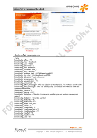 คูมือการใชงาน Mambo เวอรชั่น 4.5.2.3




               Front End                                            Back End


ตัวอยางของไฟล configuration.php
<?php
$mosConfig_offline = '0';
$mosConfig_host = 'localhost';
$mosConfig_user = 'root';
$mosConfig_password = '';
$mosConfig_db = 'mos4523';
$mosConfig_dbprefix = 'mos_';
$mosConfig_lang = 'english';
$mosConfig_absolute_path = 'C:/WM/www/mos4523';
$mosConfig_live_site = 'http://localhost/mos4523';
$mosConfig_sitename = 'แมมโบเวอรชั่น 4.5.2.3';
$mosConfig_shownoauth = '0';
$mosConfig_useractivation = '1';
$mosConfig_uniquemail = '1';
$mosConfig_offline_message = 'This site is down for maintenance.<br /> Please check back ';
$mosConfig_error_message = 'This site is temporarily unavailable.<br /> Please notify the
System Administrator';
$mosConfig_debug = '0';
$mosConfig_lifetime = '900';
$mosConfig_MetaDesc = 'Mambo - the dynamic portal engine and content management
system';
$mosConfig_MetaKeys = 'mambo, Mambo';
$mosConfig_MetaTitle = '1';
$mosConfig_MetaAuthor = '1';
$mosConfig_locale = 'en_GB';
$mosConfig_offset = '0';
$mosConfig_hideAuthor = '0';
$mosConfig_hideCreateDate = '0';
$mosConfig_hideModifyDate = '0';
$mosConfig_hidePdf = '0';
$mosConfig_hidePrint = '0';
$mosConfig_vote = '0';




                                                                           Page 22 / 141

                             Copyright © 2005 Marvelic Engine Co., Ltd. All Rights Reserved.
 