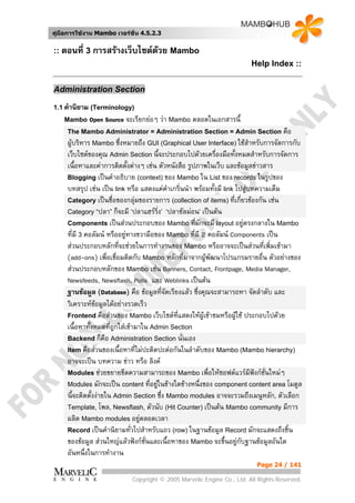 คูมือการใชงาน Mambo เวอรชั่น 4.5.2.3


:: ตอนที่ 3 การสรางเว็บไซตดวย Mambo
                                                                        Help Index ::


Administration Section

1.1 คํานิยาม (Terminology)
    Mambo    Open Source จะเรียกยอๆ วา Mambo ตลอดในเอกสารนี้
     The Mambo Administrator = Administration Section = Admin Section คือ
     ผูบริหาร Mambo ซึ่งหมายถึง GUI (Graphical User Interface) ใชสําหรับการจัดการกับ
     เว็บไซตของคุณ Admin Section นี้จะประกอบไปดวยเครื่องมือทั้งหมดสําหรับการจัดการ
     เนื้อหาและคาการติดตั้งตางๆ เชน ตัวหนังสือ รูปภาพในเว็บ และขอมูลขาวสาร
     Blogging เปนคําอธิบาย (context) ของ Mambo ใน List ของ records ในรูปของ
     บทสรุป เชน เปน link หรือ แสดงแคคาเกริ่นนํา พรอมทั้งมี link ไปสูบทความเต็ม
                                            ํ
     Category เปนชื่อของกลุมของรายการ (collection of items) ที่เกี่ยวของกัน เชน
     Category “ปลา” ก็จะมี ‘ปลาแฮรริ่ง’ ‘ปลาซัลมอน’ เปนตน
     Components เปนสวนประกอบของ Mambo ที่มักจะมี layout อยูตรงกลางใน Mambo
     ที่มี 3 คอลัมน หรืออยูทางขวามือของ Mambo ที่มี 2 คอลัมน Components เปน
                             
     สวนประกอบหลักทีจะชวยในการทํางานของ Mambo หรืออาจจะเปนสวนที่เพิ่มเขามา
                         ่
     (add-ons) เพื่อเชื่อมติดกับ Mambo หลักที่มาจากผูพัฒนาโปรแกรมรายอื่น ตัวอยางของ
                                                         
     สวนประกอบหลักของ Mambo เชน Banners, Contact, Frontpage, Media Manager,
     Newsfeeds, Newsflash, Polls และ Weblinks เปนตน
     ฐานขอมูล (Database) คือ ขอมูลที่จดเรียงแลว ซึ่งคุณจะสามารถหา จัดลําดับ และ
                                          ั
     วิเคราะหขอมูลไดอยางรวดเร็ว
     Frontend คือสวนของ Mambo เว็บไซตทแสดงใหผูเขาชมหรือผูใช ประกอบไปดวย
                                              ี่
     เนื้อหาทั้งหมดที่ถูกใสเขามาใน Admin Section
     Backend ก็คือ Administration Section นั่นเอง
     Item คือสวนของเนื้อหาที่ไมปะติดปะตอกันในลําดับของ Mambo (Mambo hierarchy)
     อาจจะเปน บทความ ขาว หรือ ลิงค
     Modules ชวยขยายขีดความสามารถของ Mambo เพื่อใหซอฟตแวรมีฟงกชั่นใหมๆ
     Modules มักจะเปน content ที่อยูในขางใดขางหนึ่งของ component content area โมดูล
                                       
     นี้จะติดตั้งงายใน Admin Section ซึ่ง Mambo modules อาจจะรวมถึงเมนูหลัก, ตัวเลือก
     Template, โพล, Newsflash, ตัวนับ (Hit Counter) เปนตน Mambo community มีการ
     ผลิต Mambo modules อยูตลอดเวลา
                                  
     Record เปนคํานิยามทั่วไปสําหรับแถว (row) ในฐานขอมูล Record มักจะแสดงถึงชิ้น
     ของขอมูล สวนใหญแลวฟงกชั่นและเนื้อหาของ Mambo จะขึ้นอยูกบฐานขอมูลอันใด
                                                                      ั
     อันหนึ่งในการทํางาน
                                                                          Page 24 / 141

                            Copyright © 2005 Marvelic Engine Co., Ltd. All Rights Reserved.
 