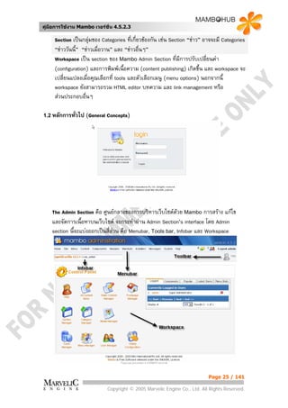 คูมือการใชงาน Mambo เวอรชั่น 4.5.2.3

     Section เปนกลุมของ Categories ที่เกี่ยวของกัน เชน Section “ขาว” อาจจะมี Categories
     “ขาววันนี้” “ขาวเมื่อวาน” และ “ขาวอืนๆ”
                                             ่
     Workspace เปน section ของ Mambo Admin Section ที่มีการปรับเปลี่ยนคา
     (configuration) และการพิมพเนื้อความ (content publishing) เกิดขึน และ workspace จะ
                                                                         ้
     เปลี่ยนแปลงเมื่อคุณเลือกที่ tools และตัวเลือกเมนู (menu options) นอกจากนี้
     workspace ยังสามารถรวม HTML editor บทความ และ link management หรือ
     สวนประกอบอื่นๆ

1.2 หลักการทั่วไป   (General Concepts)




    The Admin Section คือ ศูนยกลางของการบริหารเว็บไซตดวย Mambo การสราง แกไข
    และจัดการเนือหาบนเว็บไซต จะกระทําผาน Admin Section’s interface โดย Admin
                  ้
    section นี้จะแบงออกเปนสี่สวน คือ Menubar, Tools bar, Infobar และ Workspace




                                                                           Page 25 / 141

                             Copyright © 2005 Marvelic Engine Co., Ltd. All Rights Reserved.
 