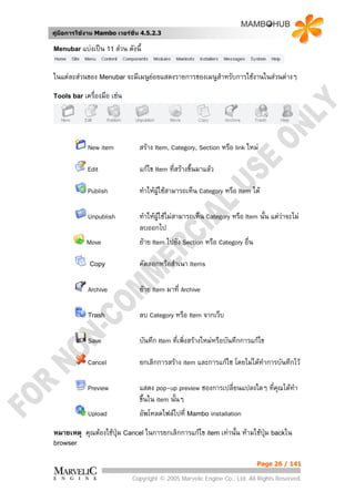 คูมือการใชงาน Mambo เวอรชั่น 4.5.2.3

Menubar แบงเปน 11 สวน      ดังนี้

ในแตละสวนของ Menubar จะมีเมนูยอยแสดงรายการของเมนูสําหรับการใชงานในสวนตางๆ
Tools bar เครื่องมือ   เชน




            New item               สราง Item, Category, Section หรือ link ใหม

            Edit                   แกไข Item ทีสรางขึ้นมาแลว
                                                ่

            Publish                ทําใหผูใชสามารถเห็น Category หรือ Item ได

            Unpublish              ทําใหผูใชไมสามารถเห็น Category หรือ Item นั้น แตวาจะไม
                                                                                         
                                   ลบออกไป
            Move                   ยาย Item ไปยัง Section หรือ Category อื่น

             Copy                  คัดลอกหรือสําเนา Items

            Archive                ยาย Item มาที่ Archive

            Trash                  ลบ Category หรือ Item จากเว็บ

            Save                   บันทึก Item ที่เพิ่งสรางใหมหรือบันทึกการแกไข

            Cancel                 ยกเลิกการสราง item และการแกไช โดยไมไดทําการบันทึกไว

            Preview                แสดง pop-up preview ชองการเปลี่ยนแปลงใดๆ ที่คณไดทํา
                                                                                ุ
                                   ขึ้นใน item นันๆ
                                                 ้
            Upload                 อัพโหลดไฟลไปที่ Mambo installation

หมายเหตุ คุณตองใชปุม Cancel ในการยกเลิกการแกไข item เทานั้น หามใชปม backใน
                                                                         ุ
browser


                                                                               Page 26 / 141

                               Copyright © 2005 Marvelic Engine Co., Ltd. All Rights Reserved.
 