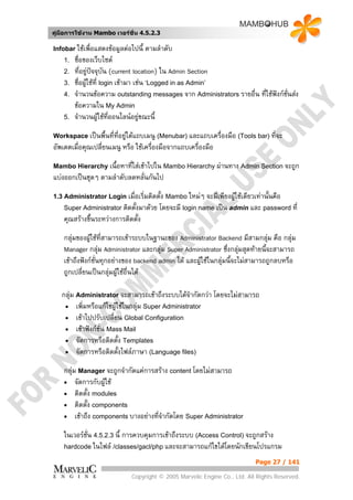 คูมือการใชงาน Mambo เวอรชั่น 4.5.2.3

Infobar ใชเพื่อแสดงขอมูลตอไปนี้   ตามลําดับ
    1.   ชื่อของเว็บไซต
    2.   ที่อยูปจจุบัน (current location) ใน Admin Section
    3.   ชื่อผูใชที่ login เขามา เชน ‘Logged in as Admin’
    4.   จํานวนขอความ outstanding messages จาก Administrators รายอื่น ที่ใชฟงกชนสง
                                                                                   ั่
         ขอความใน My Admin
    5.   จํานวนผูใชทออนไลนอยูขณะนี้
                          ี่
Workspace เปนพื้นที่ที่อยูใตแถบเมนู (Menubar) และแถบเครื่องมือ (Tools bar) ที่จะ
อัพเดตเมื่อคุณเปลี่ยนเมนู หรือ ใชเครื่องมือจากแถบเครื่องมือ
Mambo Hierarchy เนื้อหาทีใสเขาไปใน Mambo Hierarchy ผานทาง Admin Section จะถูก
                         ่
แบงออกเปนชุดๆ ตามลําดับลดหลั่นกันไป
1.3 Administrator Login เมื่อเริ่มติดตั้ง Mambo ใหมๆ จะมีเพียงผูใชเดียวเทานั้นคือ
    Super Administrator ติดตั้งมาดวย โดยจะมี login name เปน admin และ password ที่
    คุณสรางขึ้นระหวางการติดตั้ง
    กลุมของผูใชที่สามารถเขาระบบในฐานะของ Administrator Backend มีสามกลุม คือ กลุม
                                                                               
    Manager กลุม Administrator และกลุม Super Administrator ซึ่งกลุมสุดทายนี้จะสามารถ
                                                                      
    เขาถึงฟงกชั่นทุกอยางของ backend admin ได และผูใชในกลุมนี้จะไมสามารถถูกลบหรือ
                                                       
    ถูกเปลี่ยนเปนกลุมผูใชอื่นได

   กลุม Administrator จะสามารถเขาถึงระบบไดจากัดกวา โดยจะไมสามารถ
                                                 ํ
    • เพิ่มหรือแกไขผูใชในกลุม Super Administrator
    • เขาไปปรับเปลี่ยน Global Configuration
    • เขาฟงกชั่น Mass Mail
    • จัดการหรือติดตั้ง Templates
    • จัดการหรือติดตั้งไฟลภาษา (Language files)

    กลุม Manager จะถูกจํากัดแคการสราง content โดยไมสามารถ
    • จัดการกับผูใช
    • ติดตั้ง modules
    • ติดตั้ง components
    • เขาถึง components บางอยางที่จากัดโดย Super Administrator
                                      ํ
    ในเวอรชั่น 4.5.2.3 นี้ การควบคุมการเขาถึงระบบ (Access Control) จะถูกสราง
    hardcode ในไฟล /classes/gacl/php และจะสามารถแกไขไดโดยนักเขียนโปรแกรม

                                                                           Page 27 / 141

                             Copyright © 2005 Marvelic Engine Co., Ltd. All Rights Reserved.
 