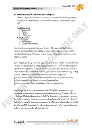 คูมือการใชงาน Mambo เวอรชั่น 4.5.2.3


1.4 ภาพรวมของกลุมผูใช และการควบคุมการเขาสูระบบ
    Mambo แบงผูใชออกเปนสองระดับ คือ Frontend access ทีทําใหสามารถ login เขาสูเว็บ
                                                           ่
    และดูสวนตางๆ และหนาของเว็บ และอีกกลุมหนึ่งคือ Backend Administration access
    ดังนี้
    Public Frontend
       |- Registerred
       |- - Author
       |- - - Editor
       |- - - -Publisher
    Public Backend
       |- Manager
       |- - Administrator
       |- - - Super Administrator

กลุม Public Frontend และ Public Backend ยังไมมีการใชงาน แตรวมไวเพื่อใหสรางการ
ควบคุมการเขาระบบไดอยางรัดกุมยิงขึ้นในเวอรชั่นตอๆ ไป อยางไรก็ตามกลุมเหลานี้ก็มี
                                  ่
ความสําคัญพิเศษในฐานะที่เปน place-holders ใน code หลักเหมือนกับกลุมทีซอนอยู เชน
                                                                            ่
ROOT และ USERS

ผูใชใน Registered Group จะสามารถ login เขามาใน Frontend เว็บไซต ขอมูลเพิ่มเติมตางๆ
เชน ตอน (Sections) และหนา จะมีข้นเมื่อผูใช login เขามาแลว โดยทั่วไปการให access กับ
                                       ึ
กลุมพอแม เชน Registered นั้นจะถายทอดโดยกลุมลูก เชน Author ดวย ถาไมไดกําหนดไว
เปนพิเศษ ซึ่งจะมีขึ้นในเวอรชั่นตอๆ ไป ดังนั้น ผูใชที่อยูในกลุม Author จะสามารถ log in เขาสู
Frontend ไดเพราะวากลุม Author ไดรับการถายทอดมาจากกลุม Registered
ผูใชในกลุม Author จะไดรบ access ใหสง content ใหม และแกไข content ของตัวเอง
                             ั
ผูใชในกลุม Editor จะไดรับ access ใหสงและแกไข content ใดๆ
                                         
ผูใชในกลุม Publisher จะไดรับ access ใหสง แกไข และพิมพขอความใดๆ
                                                                     

สําหรับขอมูลในสวนของกลุม Administration user ใหไปดูที่หนา Administrator Login,
Content items, menu items, module และ components สามารถถูกกําหนดคาระดับการ
เขาถึงขอมูลได ในขั้นนี้ยังมีแคสองสวนเทานั้นที่ใชได คือ Public และ Registered หมายความ
วาอะไรที่ถกกําหนดดวย Public Access สามารถเขาดูไดโดยคนที่เขามาชมเว็บทัวๆ ไป แตถา
            ู                                                                      ่
อันไหนที่ถูกกําหนดเปน Registered access จะเขามาดูไดเฉพาะคนที่ login เขามาเทานั้น ไม
วาจะเปนกลุมผูใชที่ Registered หรือ หนึ่งในกลุมลูก เชน Author หรือ Publisher ในอนาคต
จะมีการรวมความสามารถพิเศษที่กลาวไวแลวเขามา



                                                                                  Page 28 / 141

                               Copyright © 2005 Marvelic Engine Co., Ltd. All Rights Reserved.
 