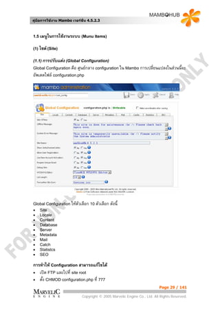 คูมือการใชงาน Mambo เวอรชั่น 4.5.2.3



1.5 เมนูในการใชงานระบบ (Munu Items)


(1) ไซต (Site)


(1.1) การปรับแตง (Global Configuration)
Global Configuration คือ   ศูนยกลาง configuration ใน Mambo การเปลี่ยนแปลงในสวนนี้จะ
อัพเดตไฟล configuration.php




Global Configuration ใหตวเลือก 10 ตัวเลือก
                         ั                    ดังนี้
•   Site
•   Locale
•   Content
•   Database
•   Server
•   Metadata
•   Mail
•   Catch
•   Statistcs
•   SEO

การทําให Configuration สามารถแกไขได
• เปด FTP และไปที่ site root
• ตั้ง CHMOD configuration.php ที่ 777
                                                                           Page 29 / 141

                             Copyright © 2005 Marvelic Engine Co., Ltd. All Rights Reserved.
 