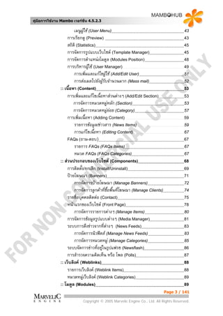 คูมือการใชงาน Mambo เวอรชั่น 4.5.2.3

                        เมนูผใช (User Menu)
                              ู                                                        43
                    การเรียกดู (Preview)                                               43
                    สถิติ (Statistics)                                                 45
                    การจัดการรูปแบบเว็บไซต (Template Manager)                         45
                    การจัดการตําแหนงโมดูล (Modules Position)                          48
                    การบริหารผูใช (User Manager)
                                                                                      49
                        การเพิ่มและแกไขผูใช (Add/Edit User)                         51
                        การสงเมลไปยังผูรับจํานวนมาก (Mass mail)                      52
               :: เนื้อหา (Content)                                                    53
                    การเพิ่มและแกไขเนื้อหาสวนตางๆ (Add/Edit Section)                53
                        การจัดการหมวดหมูหลัก (Section)                                53
                        การจัดการหมวดหมูยอย (Category)                               57
                    การเพิ่มเนื้อหา (Adding Content)                                   59
                        รายการขอมูล/ขาวสาร (News Items)                              59
                        การแกไขเนื้อหา (Editing Content)                              67
                    FAQs (ถาม-ตอบ)                                                     67
                        รายการ FAQs (FAQs Items)                                       67
                        หมวด FAQs (FAQs Categories)                                    67
               :: สวนประกอบของเว็บไซต (Components)                                   68
                    การติดตั้ง/ยกเลิก (Install/Uninstall)                              69
                    ปายโฆษณา (Banners)                                                71
                        การจัดการปายโฆษณา (Manage Banners)                            72
                        การจัดการลูกคาที่ซื้อพื้นที่โฆษณา (Manage Clients)            74
                    รายชื่อบุคคลติดตอ (Contact)                                       75
                    หนาแรกของเว็บไซต (Front Page)                                    78
                        การจัดการรายการตางๆ (Manage Items)                            80
                    การจัดการขอมูลรูปแบบตางๆ (Media Manager)                         81
                    ระบบการดึงขาวจากที่ตางๆ (News Feeds)
                                                                                      83
                        การจัดการนิวฟดส (Manage News Feeds)                          83
                        การจัดการหมวดหมู (Manage Categories)                          85
                    ระบบจัดการขาวที่อยูในรูปแฟรช (Newsflash)                         86
                    การสํารวจความคิดเห็น หรือ โพล (Polls)                              87
               :: เว็บลิงค (Weblinks)                                                 88
                    รายการเว็บลิงค (Weblink Items)                                    88
                    หมวดหมูเว็บลิงค (Weblink Categories)                             89
               :: โมดูล (Modules)                                                      89
                                                                              Page 3 / 141

                            Copyright © 2005 Marvelic Engine Co., Ltd. All Rights Reserved.
 