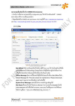 คูมือการใชงาน Mambo เวอรชั่น 4.5.2.3


หมายเหตุเพิมเติมเกี่ยวกับ CHMOD (Permissions)
              ่
- สําหรับการตั้งคาความปลอดภัยใน configuration.php ใหกลับไปเหมือนเดิมที่ CHMOD
644 หลังจากที่ทาการเปลี่ยนแปลงใดๆ
                  ํ
- ขอมูลเพิ่มเติมใน CHMOD และ permission สามารถดูไดที่ http://catcode.com/teachmod
และ http://www.evolt.org/article/A_quick_and_dirty_chmod_Tutorial/18/541

    (1.1.1) Site




        Site Offline   สามารถเปดและปดเว็บไซตจากผูใช front-end ได สวนใหญมกจะใชเมื่อ
                                                                                  ั
        คุณกําลังอัพเดตเว็บไซตและขอมูล โดยคุณไมอยากใหผูใชเขามาดูในเว็บนี้จนกวาจะ
        เสร็จเรียบรอยหลังจากอัพเดตแลวใหเปลียนกลับเปนอยางเดิม
                                              ่
        Offline Message ขอความที่ใชแสดงใหผูใชเห็นในขณะที่เปลี่ยน Site Offline ซึ่งคา
        Default Message คือ “This site is down for maintenance. Please check back
        again soon” คุณสามารถเปลี่ยนขอความขางตนนี้ได
        System Error Message แสดงเมื่อไมสามารถตอกับฐานขอมูลได
        Site Name ชื่อของเว็บไซต ที่แสดงบน title bar สามารถแสดงใน template โดยใส
        code statement ตอไปนี้ในไฟล template [index.php] ในทีทคุณอยากจะใหชื่อของ
                                                                  ่ ี่
        ไซตปรากฏขึนมา <?php echo $MamboConfig_sitename; ?>
                     ้



                                                                           Page 30 / 141

                             Copyright © 2005 Marvelic Engine Co., Ltd. All Rights Reserved.
 
