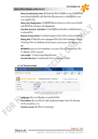คูมือการใชงาน Mambo เวอรชั่น 4.5.2.3

        Show Unauthorized Links เมื่อเปดตัวเลือกนี้จะทําใหผูใชสาธารณะหรือผูใชที่ไมได
                                                                               
        ลงทะเบียนจะเห็นลิงคนั้น แตถาปดตัวเลือกนี้จะแสดงเฉพาะบางลิงคทผูใชสาธารณะ
                                                                         ่ี
        สามารถดูไดเทานั้น
        Allow User Registration ทําใหผูใชทไมไดลงทะเบียนสามารถเชามาลงทะเบียนได
                                               ี่
        แตถาตังไวที่ No จะไมแสดง หนา Registration
                ้
        Use New Account Activation กําหนดใหผูที่ลงทะเบียนตองการยืนยันตัวตนผาน
        ทางอีเมลหรือไม
        Require Unique Email กําหนดในสวนของูลงทะเบียนวาตองกรอกอีเมลดวยหรือไม
        Debug Site ทําใหคุณเห็น error messages ซึ่งสรางโดย PHP installation ของคุณ
        ถาเกิดปญหาใหรายงานขอผิดพลาดไปยัง System Administrator หรือ Webhost ของ
        คุณ
        WYSIWYG คุณสามารถกําหนดชนิดของ Text Editor ที่อยากใช default editor ทีมา    ่
        กับ Mambo จะเปน htmlarea2
        List Length กําหนดจํานวนของขอมูลที่จะแสดง
        Favorite Site Icon กําหนดไอคอนสําหรับการ Bookmark เว็บไซต



    (1.1.2)   โลแคล (Locale)




        Language เลือกภาษาที่คณตองการแสดงในเว็บไซต
                              ุ
        Time Offset เลือกเวลาเทียบกับ GMT (Greenwich Mean Time หรือ UK time)
        สําหรับประเทศไทย (+7)
        Country Locale เลือกตั้งคาประเทศของคุณ




                                                                             Page 31 / 141

                               Copyright © 2005 Marvelic Engine Co., Ltd. All Rights Reserved.
 