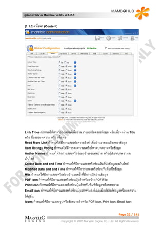 คูมือการใชงาน Mambo เวอรชั่น 4.5.2.3


(1.1.3) เนื้อหา (Content)




Link Titles กําหนดใหสามารถกดลิงคเพื่ออานรายละเอียดของขอมูล    หรือเนื้อหาผาน Title
หรือ ชื่อของบทความ หรือ เนื้อหา
Read More Link กําหนดใหมีการแสดงขอความลิงค เพื่ออานรายละเอียดของขอมูล
Item Rating / Voting กําหนดใหมีการลงคะแนนหรือโหวตบทความหรือขอมูล
Auther Names กําหนดใหมีการแสดงหรือซอนเจาของบทความ หรือผูเขียนบทความลง
เว็บไซต
Create Date and and Time กําหนดใหมีการแสดงหรือซอนวันทีนาขอมูลลงเว็บไซต
                                                              ่ ํ
Modified Date and and Time กําหนดใหมีการแสดงหรือซอนวันที่แกไขขอมูล
Hits กําหนดใหมีการแสดงหรือซอนจํานวนครั้งที่มีการเปดอานขอมูล
PDF Icon กําหนดใหมีการแสดงหรือซอนปุมสําหรับสราง PDF File
Print Icon กําหนดใหมีการแสดงหรือซอนปุมสําหรับพิมพขอมูลหรือบทความ
Email Icon กําหนดใหมีการแสดงหรือซอนปุมสําหรับสงอีเมลเพื่อสงลิงคขอมูลหรือบทความ
ใหผูอื่น
Icons กําหนดใหมีการแสดงรูปหรือขอความสําหรับ PDF Icon, Print Icon, Email Icon



                                                                          Page 32 / 141

                            Copyright © 2005 Marvelic Engine Co., Ltd. All Rights Reserved.
 