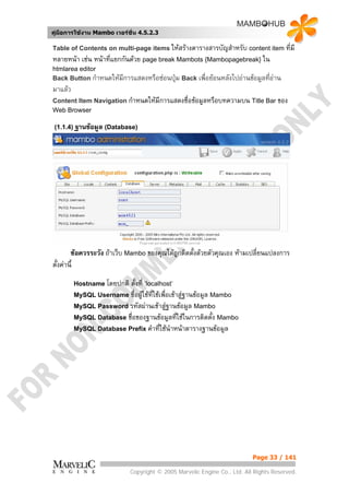 คูมือการใชงาน Mambo เวอรชั่น 4.5.2.3

Table of Contents on multi-page items ใหสรางตารางสารบัญสําหรับ content item ทีมี
                                                                                ่
หลายหนา เชน หนาทีแยกกันดวย page break Mambots {Mambopagebreak} ใน
                    ่
htmlarea editor
Back Button กําหนดใหมีการแสดงหรือซอนปุม Back เพื่อยอนหลังไปอานขอมูลที่อาน
มาแลว
Content Item Navigation กําหนดใหมีการแสดงชื่อขอมูลหรือบทความบน Title Bar ของ
Web Browser

 (1.1.4) ฐานขอมูล (Database)




        ขอควรระวัง ถาเว็บ Mambo ของคุณไดถูกติดตังดวยตัวคุณเอง หามเปลี่ยนแปลงการ
                                                   ้
ตั้งคานี้
         Hostname โดยปกติตั้งที่ ‘localhost’
         MySQL Username ชื่อผูใชที่ใชเพื่อเขาสูฐานขอมูล Mambo
         MySQL Password รหัสผานเขาสูฐานขอมูล Mambo
         MySQL Database ชื่อของฐานขอมูลทีใชในการติดตัง Mambo
                                                 ่            ้
         MySQL Database Prefix คําที่ใชนําหนาตารางฐานขอมูล




                                                                          Page 33 / 141

                            Copyright © 2005 Marvelic Engine Co., Ltd. All Rights Reserved.
 