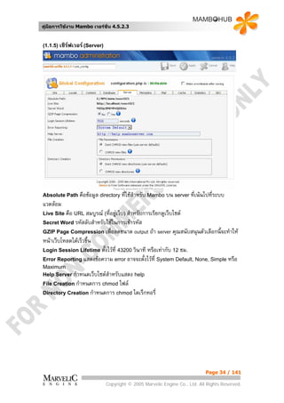 คูมือการใชงาน Mambo เวอรชั่น 4.5.2.3


(1.1.5) เซิรฟเวอร (Server)




Absolute Path คือขอมูล directory ที่ใชสําหรับ Mambo บน server ที่เนนไปที่ระบบ
แวดลอม
Live Site คือ URL สมบูรณ (ที่อยูเว็บ) สําหรับการเรียกดูเว็บไซต
Secret Word รหัสลับสําหรับใชในการเขารหัส
GZIP Page Compression เพื่อลดขนาด           output ถา server คุณสนับสนุนตัวเลือกนี้จะทําให
หนาเว็บโหลดไดเร็วขึ้น
Login Session Lifetime ตั้งไวที่ 43200 วินาที
                                           หรือเทากับ 12 ชม.
Error Reporting แสดงขอความ error อาจจะตั้งไวที่ System Default, None, Simple หรือ
Maximum
Help Server กําหนดเว็บไซตสําหรับแสดง help
File Creation กําหนดการ chmod ไฟล
Directory Creation กําหนดการ chmod ไดเร็กทอรี่




                                                                             Page 34 / 141

                               Copyright © 2005 Marvelic Engine Co., Ltd. All Rights Reserved.
 