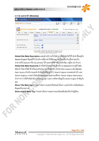 คูมือการใชงาน Mambo เวอรชั่น 4.5.2.3


(1.1.6) เมตาดาตา (Metadata)




Global Site Meta Description แสดงคําอธิบายเว็บไซต       อาจตั้งขอจํากัดไวที่ 20 คําชี้นอยูกบ
                                                                                               ั
Search Engine ที่คณตั้งไว คําอธิบายนีควรทําใหชัดเจนและเกี่ยวเนื่องกับเนื้อหาของเว็บ
                    ุ                  ้
สามารถใส keyword หรือ key phrases ได และควรใหคาอธิบายสําคัญๆ อยูใน 20 คําแรก
                                                      ํ                   
Global Site Meta Keywords คําหรือตัวอักษรสําหรับคําอธิบาย keyword ควรอยูที่ 300-     
500 ตัว ไมควรใชคําซ้ําหรือแยกดวยจุลภาคหรือชองวาง ตัวอยางของ keyword เชน Mambo
Open Source คําอธิบายและคําสําคัญนี้จะขึ้นอยูกับวา Search Engines จะแสดงอยางไร และ
Search Engines บางอยางไมสนใจ Metadata คุณควรจะศึกษา Search Engine Optimization
ถาหากวาการไดรับจัดลําดับ (Ranking) สูงๆ และการคนหาขอมูลใน Search Engine สําคัญกับ
คุณ
Show Title Meta Tag กําหนดวาตองการแสดงหรือซอนคําคนหา และคําอธิบายเพิ่มเติมของ
ขอมูลหรือบทความ
Show Author Meta Tag กําหนดวาตองการแสดงรายละเอียดเพิ่มเติมเกี่ยวกับผูเขียน




                                                                              Page 35 / 141

                              Copyright © 2005 Marvelic Engine Co., Ltd. All Rights Reserved.
 