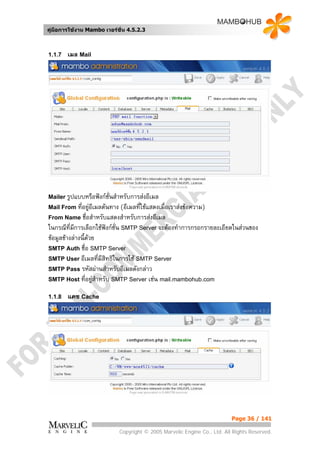 คูมือการใชงาน Mambo เวอรชั่น 4.5.2.3



1.1.7   เมล Mail




Mailer รูปแบบหรือฟงกชั่นสําหรับการสงอีเมล
Mail From ที่อยูอีเมลตนทาง  (อีเมลทีใชแสดงเมื่อเราสงขอความ)
                                      ่
From Name ชื่อสําหรับแสดงสําหรับการสงอีเมล
ในกรณีที่มีการเลือกใชฟงกช่น SMTP Server จะตองทําการกรอกรายละเอียดในสวนของ
                        ั
ขอมูลขางลางนี้ดวย
SMTP Auth ชื่อ SMTP Server
SMTP User อีเมลที่มีสิทธิในการใช SMTP Server
SMTP Pass รหัสผานสําหรับอีเมลดังกลาว
SMTP Host ที่อยูสําหรับ SMTP Server เชน mail.mambohub.com

1.1.8   แคช Cache




                                                                             Page 36 / 141

                               Copyright © 2005 Marvelic Engine Co., Ltd. All Rights Reserved.
 