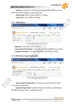 คูมือการใชงาน Mambo เวอรชั่น 4.5.2.3

         Caching กําหนดวาตองการเก็บขอมูล     ซึ่งจะเปนขอมูลที่อยูที่กําลังใชงานระหวางการ
                                                                      
ติดตั้ง Components, Modules และ Mambots เปนตน
         Cache Folder ที่อยูสําหรับโฟลเดอรทตองการเก็บขอมูล
                                             ี่
         Cache Time ระยะเวลาทีตองการเก็บขอมูล
                                  ่

1.1.9    สถิติ Statistics




        Statictics กําหนดวาตองการเก็บคาสถิติตางๆ
        Log Contents Hits By Date กําหนดวาตองการเก็บขอมูลสถิติผูชมตอบทความตอวัน
        Log Search Strings กําหนดวาตองการเก็บสถิติการคนหาขอมูลบนเว็บไซต


1.1.10 SEO (Search Engine Optimization)




         Search Engine Friendly URLs กําหนดรูปแบบของ URL ใหงายตอการคนหา
                                                             
สําหรับ Search Engine ทั่วไป
         Dynamics Page Titles กําหนดชื่อหนาเว็บไซตบน Title Bar ของ Web Browser
ใหเปนชื่อเดียวกับขอมูล เมื่อทําการเขาสูขอมูลหนานั้นๆ


                                                                               Page 37 / 141

                               Copyright © 2005 Marvelic Engine Co., Ltd. All Rights Reserved.
 