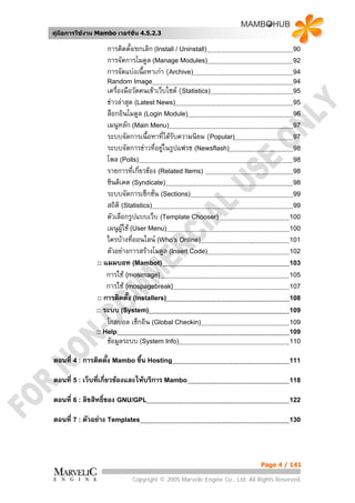 คูมือการใชงาน Mambo เวอรชั่น 4.5.2.3

                   การติดตั้ง/ยกเลิก (Install / Uninstall)                             90
                   การจัดการโมดูล (Manage Modules)                                     92
                   การจัดแบงเนือหาเกา (Archive)
                                ้                                                      94
                   Random Image                                                        94
                   เครื่องมือวัดคนเขาเว็บไซต (Statistics)                            95
                   ขาวลาสุด (Latest News)                                            95
                   ล็อกอินโมดูล (Login Module)                                         96
                   เมนูหลัก (Main Menu)                                                97
                   ระบบจัดการเนื้อหาที่ไดรับความนิยม (Popular)                        97
                   ระบบจัดการขาวที่อยูในรูปแฟรช (Newsflash)                          98
                   โพล (Polls)                                                         98
                   รายการที่เกี่ยวของ (Related Items)                                 98
                   ซินดิเคต (Syndicate)                                                98
                   ระบบจัดการเซ็กชั่น (Sections)                                       99
                   สถิติ (Statistics)                                                  99
                   ตัวเลือกรูปแบบเว็บ (Template Chooser)                              100
                   เมนูผใช (User Menu)
                         ู                                                            100
                   ใครบางที่ออนไลน (Who’s Online)                                   101
                   ตัวอยางการสรางโมดูล (Insert Code)                                102
               :: แมมบอท (Mambot)                                                     103
                   การใช {mosimage}                                                  105
                   การใช {mospagebreak}                                              107
               :: การติดตั้ง (Installers)                                             108
               :: ระบบ (System)                                                       109
                   โกลบอล เช็กอิน (Global Checkin)                                    109
               :: Help                                                                109
                   ขอมูลระบบ (System Info)                                           110

ตอนที่ 4 : การติดตั้ง Mambo ขึ้น Hosting                                              111


ตอนที่ 5 : เว็บที่เกี่ยวของและใหบริการ Mambo                                        118


ตอนที่ 6 : ลิขสิทธิ์ของ GNU/GPL                                                       122


ตอนที่ 7 : ตัวอยาง Templates                                                         130




                                                                           Page 4 / 141

                            Copyright © 2005 Marvelic Engine Co., Ltd. All Rights Reserved.
 