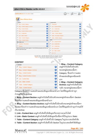 คูมือการใชงาน Mambo เวอรชั่น 4.5.2.3




CONTENT
                                                          1. Blog – Content Category
                                                          เมนูสําหรับลิงคไปยังระดับ
                                                          หมวดหมูยอยของเนื้อหา
                                                          Category ซึ่งจะทําการแสดง
                                                          ลักษณะของขอมูลเหมือนหนา
                                                          แรก
                                                          2. Blog – Content Category
                                                          Archive เมนูสําหรับลิงคไปยัง
                                                            ระดับ หมวดหมูยอยของเนื้อหา
Category ซึ่งจะทําการแสดงลักษณะของขอมูลเหมือนหนาแรก โดยที่ขอมูลดังกลาวถูก
กําหนดใหเปน Archive
3. Blog – Content Section เมนูสําหรับลิงคไปยังระดับหมวดหมูหลักของเนื้อหา Section
                                                                   
ซึ่งจะทําการแสดงลักษณะของขอมูลเหมือนหนาแรก
4. Blog – Content Section Archive เมนูสําหรับลิงคไปยังระดับหมวดหมูหลักของเนื้อหา
Section ซึ่งจะทําการแสดงลักษณะของขอมูลเหมือนหนาแรก โดยทีขอมูลดังกลาวถูกกําหนดให
                                                                 ่
เปน Archive
5. Link - Content Item เมนูสําหรับลิงคไปยังขอมูลหรือบทความบนเว็บไซต
6. Link - Static Content เมนูสําหรับลิงคไปยังขอมูลหรือเนื้อหาที่เปนรูปแบบ Static
7. Table - Content Category เมนูสําหรับลิงคไปยัง Category ในรูปแบบของลิสหัวขอ
8. Table - Content Section เมนูสําหรับลิงคไปยัง Section ในรูปแบบของลิสหัวขอขอมูล


                                                                          Page 40 / 141

                            Copyright © 2005 Marvelic Engine Co., Ltd. All Rights Reserved.
 