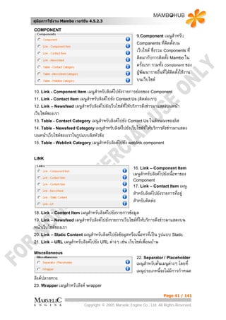 คูมือการใชงาน Mambo เวอรชั่น 4.5.2.3

COMPONENT
                                                           9.Component      เมนูสําหรับ
                                                           Companents ที่ตดตั้งบน
                                                                             ิ
                                                           เว็บไซต ซึ่งรวม Conponents ที่
                                                           ติดมากับการติดตั้ง Mambo ใน
                                                           ครั้งแรก รวมทั้ง component ของ
                                                           ผูพัฒนารายอืนที่ไดตดตั้งใชงาน
                                                                          ่     ิ
                                                           บนเว็บไซต
10. Link - Component Item เมนูสําหรับลิงคไปยังรายการยอยของ Component
11. Link - Contact Item เมนูสําหรับลิงคไปยัง Contact Us (ติดตอเรา)
12. Link – Newsfeed เมนูสําหรับลิงคไปยังเว็บไซตที่ใหบริการดึงขาวมาแสดงบนหนา
เว็บไซตของเรา
13. Table - Contact Category เมนูสําหรับลิงคไปยัง Contact Us ในลักษณะของลิส
14. Table - Newsfeed Category เมนูสําหรับลิงคไปยังเว็บไซตที่ใหบริการดึงขาวมาแสดง
บนหนาเว็บไซตของเราในรูปแบบลิสหัวขอ
15. Table - Weblink Category เมนูสําหรับลิงคไปยัง weblink component


LINK

                                                         16. Link – Component Item
                                                         เมนูสําหรับลิงคไปยังเนื้อหาของ
                                                         Component
                                                         17. Link – Contact Item เมนู
                                                         สําหรับลิงคไปยังรายการทีอยู
                                                                                  ่
                                                         สําหรับติดตอ
18. Link – Content Item เมนูสําหรับลิงคไปยังรายการขอมูล
19. Link – Newsfeed เมนูสําหรับลิงคไปยังรายการเว็บไซตท่ใหบริการดึงขาวมาแสดงบน
                                                         ี
หนาเว็บไซตของเรา
                                                                      รูปแบบ Static
20. Link – Static Content เมนูสําหรับลิงคไปยังขอมูลหรือเนื้อหาที่เปน
21. Link – URL เมนูสําหรับลิงคไปยัง URL ตางๆ เชน เว็บไซตเพื่อนบาน

Miscellaneous
                                                           22. Separator / Placeholder
                                                           เมนูสําหรับคันเมนูตางๆ โดยที่
                                                                        ่
                                                           เมนูประเภทนี้จะไมมีการกําหนด
ลิงคปลายทาง
23. Wrapper เมนูสําหรับลิงค wrapper

                                                                           Page 41 / 141

                             Copyright © 2005 Marvelic Engine Co., Ltd. All Rights Reserved.
 