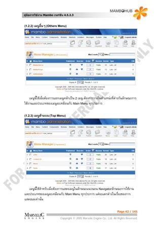 คูมือการใชงาน Mambo เวอรชั่น 4.5.2.3



(1.2.2) เมนูอนๆ (Others Menu)
             ื่




    เมนูนี้ใชเมื่อตองการแยกเมนูหลักเปน 2 เมนู ตองการวางในตําแหนงที่ตางกันลักษณะการ
                                                                         
ใชงานและประเภทของเมนูจะเหมือนกับ Main Menu ทุกประการ

(1.2.3) เมนูดานบน (Top Menu)




   เมนูนี้ใชสําหรับเมื่อตองการแสดงเมนูในลักษณะแนวนอน Navigatorลักษณะการใชงาน
และประเภทของเมนูจะเหมือนกับ Main Menu ทุกประการ แตจะแตกตางในเรื่องของการ
แสดงผลเทานัน  ้

                                                                          Page 42 / 141

                            Copyright © 2005 Marvelic Engine Co., Ltd. All Rights Reserved.
 