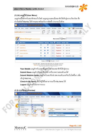 คูมือการใชงาน Mambo เวอรชั่น 4.5.2.3


(1.2.4) เมนูผูใช (User Menu)
เมนูสวนนี้ใชสําหรับสมาชิกของเว็บไซต เมนูจะถูกแสดงเมื่อสมาชิกไดเขาสูระบบเรียบรอย ซึ่ง
คาเริ่มตนที่ Mambo ไดกําหนดมาพรอมกับการติดตัง ประกอบไปดวย
                                                  ้




        Your Details เมนูสําหรับแสดงขอมูลสวนตัวของสมาชิกที่เขาสูระบบ
        Submit News เมนูสําหรับสมาชิกสงขาวหรือบทความของตัวเองได
        Submit Weblink News เมนูสําหรับสมาชิกสง link ของตัวเองหรือเว็บไซตอื่นๆ        เพื่อ
        เขาสู Web link
        Check-In My items เพื่อใหผใชอื่นสามารถแกไข My items ได
                                   ู
        Logout เมนูสําหรับออกจากระบบ


(1.3) การเรียกดู (Preview)




                                                                            Page 43 / 141

                             Copyright © 2005 Marvelic Engine Co., Ltd. All Rights Reserved.
 