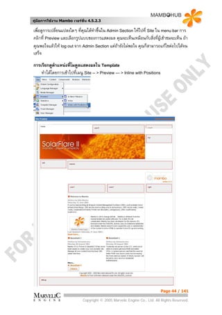 คูมือการใชงาน Mambo เวอรชั่น 4.5.2.3

เพื่อดูการเปลี่ยนแปลงใดๆ ที่คณไดทาขึ้นใน Admin Section ใหไปที่ Site ใน menu bar การ
                             ุ    ํ
คลิกที่ Preview และเลือกรูปแบบของการแสดงผล คุณจะเห็นเหมือนกับสิ่งที่ผูเขาชมจะเห็น ถา
คุณพอใจแลวให log out จาก Admin Section แตถายังไมพอใจ คุณก็สามารถแกไขตอไปไดจน
เสร็จ

การเรียกดูตาแหนงที่โมดูลแสดงผลใน Template
            ํ
    ทําไดโดยการเขาไปทีเมนู Site -- > Preview --- > Inline with Positions
                        ่




                                                                             Page 44 / 141

                            Copyright © 2005 Marvelic Engine Co., Ltd. All Rights Reserved.
 