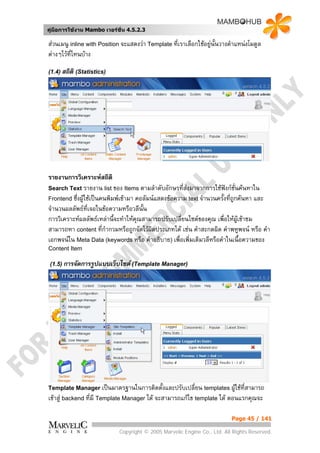 คูมือการใชงาน Mambo เวอรชั่น 4.5.2.3

สวนเมนู inline with Position จะแสดงวา Template ที่เราเลือกใชอยูนั้นวางตําแหนงโมดูล
ตางๆไวที่ไหนบาง

(1.4) สถิติ (Statistics)




รายงานการวิเคราะหสถิติ
Search Text รายงาน list ของ Items ตามลําดับอักษรที่สงมาจากการใชฟงกชั่นคนหาใน
Frontend ซึ่งผูใชเปนคนพิมพเขามา คอลัมนแสดงขอความ text จํานวนครั้งที่ถูกคนหา และ
จํานวนผลลัพธที่เจอในขอความหรือวลีนั้น
การวิเคราะหผลลัพธเหลานี้จะทําใหคุณสามารถปรับเปลี่ยนไซตของคุณ เพื่อใหผเขาชม
                                                                              ู
สามารถหา content ที่กากวมหรือถูกจัดไวผิดประเภทได เชน คําสะกดผิด คําพหูพจน หรือ คํา
                         ํ
เอกพจนใน Meta Data (keywords หรือ คําอธิบาย) เพื่อเพิ่มเติมวลีหรือคําในเนื้อความของ
Content Item

 (1.5) การจัดการรูปแบบเว็บไซต (Template Manager)




Template Manager เปนมาตรฐานในการติดตั้งและปรับเปลี่ยน templates ผูใชที่สามารถ
                                                                   
เขาสู backend ที่มี Template Manager ได จะสามารถแกไข template ได ตอนแรกคุณจะ

                                                                           Page 45 / 141

                             Copyright © 2005 Marvelic Engine Co., Ltd. All Rights Reserved.
 