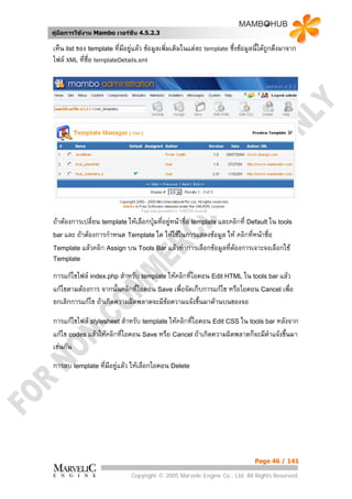 คูมือการใชงาน Mambo เวอรชั่น 4.5.2.3

เห็น list ของ template ที่มอยูแลว ขอมูลเพิ่มเติมในแตละ template ซึ่งขอมูลนี้ไดถูกดึงมาจาก
                           ี
ไฟล XML ทีชอ templateDetails.xml
            ่ ื่




ถาตองการเปลี่ยน template ใหเลือกปุมที่อยูหนาชือ template และคลิกที่ Default ใน tools
                                                  ่
bar และ ถาตองการกําหนด Template ใด ใหใชในการแสดงขอมูล ให คลิกที่หนาชื่อ

Template แลวคลิก Assign บน Tools Bar แลวทําการเลือกขอมูลที่ตองการเจาะจงเลือกใช
Template

การแกไขไฟล index.php สําหรับ template ใหคลิกที่ไอคอน Edit HTML ใน tools bar แลว
แกไขตามตองการ จากนั้นคลิกที่ไอคอน Save เพื่อจัดเก็บการแกไข หรือไอคอน Cancel เพื่อ
ยกเลิกการแกไข ถาเกิดความผิดพลาดจะมีขอความแจงขึ้นมาดานบนของจอ

การแกไขไฟล stylesheet สําหรับ template ใหคลิกทีไอคอน Edit CSS ใน tools bar หลังจาก
                                                  ่
แกไข codes แลวใหคลิกที่ไอคอน Save หรือ Cancel ถาเกิดความผิดพลาดก็จะมีคําแจงขึ้นมา
เชนกัน
การลบ template ที่มีอยูแลว ใหเลือกไอคอน Delete




                                                                              Page 46 / 141

                              Copyright © 2005 Marvelic Engine Co., Ltd. All Rights Reserved.
 