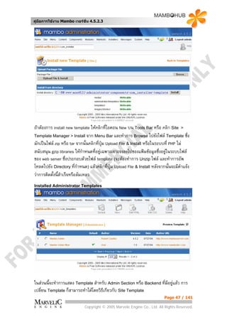 คูมือการใชงาน Mambo เวอรชั่น 4.5.2.3




ถาตองการ install new template ใหคลิกที่ไอคอน New บน Tools Bar หรือ คลิก Site >
Template Manager > Install จาก Menu Bar และทําการ Browse ไปยังไฟล Template ซึ่ง
มักเปนไฟล zip หรือ tar จากนั้นคลิกที่ปุม Upload File & Install หรือในระบบที่ PHP ไม
สนับสนุน gzip libraries ใหกําหนดที่อยูเฉพาะเจาะจงลงไปของแฟมขอมูลซึ่งอยูในระบบไฟล
                                                                             
ของ web server ซึ่งประกอบดวยไฟล template (จะตองทําการ Unzip ไฟล และทําการอัพ
โหลดไปยัง Directory ที่กําหนด) แลวคลิกที่ปุม Upload File & Install หลังจากนันจะมีคําแจง
                                                                                ้
วาการติดตั้งนี้สําเร็จหรือลมเหลว
Installed Administrator Templates




ในสวนนี้จะทําการแสดง Template สําหรับ Admin Section หรือ Backend ทีมีอยูแลว การ
                                                                    ่
เปลี่ยน Template ก็สามารถทําไดโดยวิธีเกียวกับ Site Template
                                                                           Page 47 / 141

                             Copyright © 2005 Marvelic Engine Co., Ltd. All Rights Reserved.
 