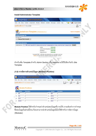 คูมือการใชงาน Mambo เวอรชั่น 4.5.2.3


Install Administrator Template




สําหรับเพิ่ม Template สําหรับ Admin Section หรือ Backend จะใชวิธีเดียวกันกับ Site
Template


(1.6) การจัดการตําแหนงโมดูล (Modules Position)




Module Position ใชสําหรับกําหนดวาตําแหนงของโมดูลที่เราจะใช   เราจะตองทําการกําหนด
ชื่อของโมดูลในสวนนี้กอน จึงจะสามารถนําตําแหนงโมดูลนั้นไปใชสําหรับการจัดการโมดูล
(Modules)



                                                                          Page 48 / 141

                            Copyright © 2005 Marvelic Engine Co., Ltd. All Rights Reserved.
 