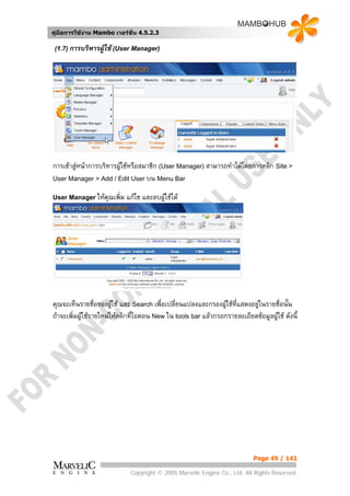 คูมือการใชงาน Mambo เวอรชั่น 4.5.2.3

 (1.7) การบริหารผูใช (User Manager)




การเขาสูหนาการบริหารผูใชหรือสมาชิก (User Manager) สามารถทําไดโดยการคลิก Site >
                       
User Manager > Add / Edit User บน Menu Bar

User Manager ใหคุณเพิ่ม    แกไข และลบผูใชได




คุณจะเห็นรายชื่อของผูใช และ Search เพื่อเปลี่ยนแปลงและกรองผูใชที่แสดงอยูในรายชื่อนัน
                                                                                      ้
ถาจะเพิ่มผูใชรายใหมใหคลิกที่ไอคอน New ใน tools bar แลวกรอกรายละเอียดขอมูลผูใช ดังนี้




                                                                            Page 49 / 141

                             Copyright © 2005 Marvelic Engine Co., Ltd. All Rights Reserved.
 